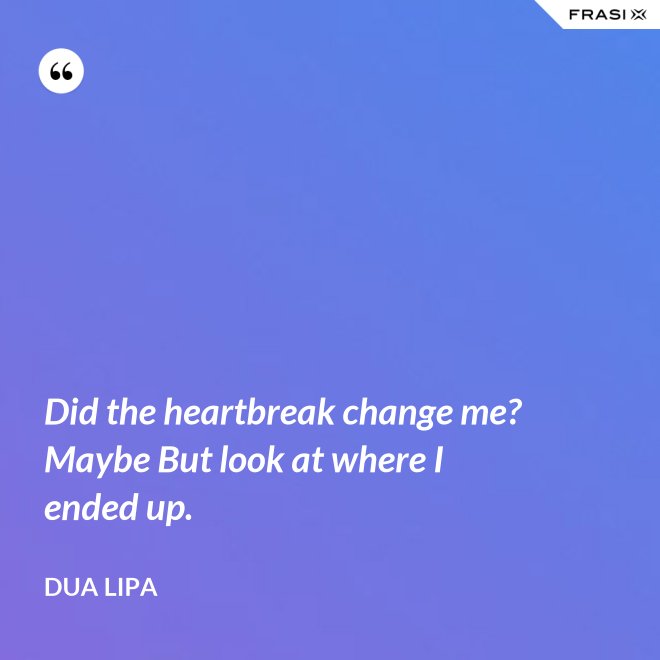Did the heartbreak change me? Maybe But look at where I ended up. - Dua Lipa