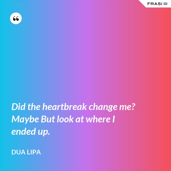 Did the heartbreak change me? Maybe But look at where I ended up. - Dua Lipa