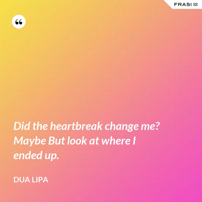Did the heartbreak change me? Maybe But look at where I ended up. - Dua Lipa