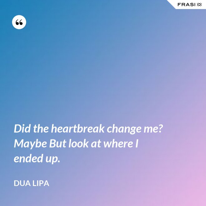Did the heartbreak change me? Maybe But look at where I ended up. - Dua Lipa