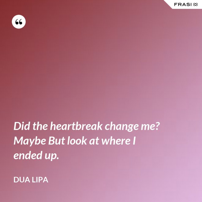 Did the heartbreak change me? Maybe But look at where I ended up. - Dua Lipa