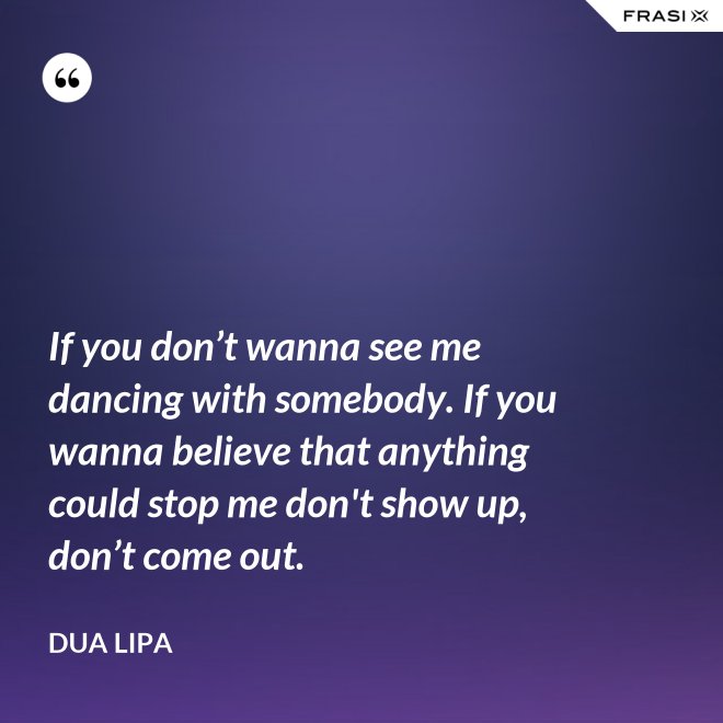 If you don’t wanna see me dancing with somebody. If you wanna believe that anything could stop me don't show up, don’t come out. - Dua Lipa