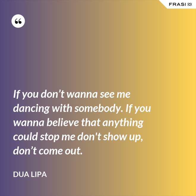 If you don’t wanna see me dancing with somebody. If you wanna believe that anything could stop me don't show up, don’t come out. - Dua Lipa
