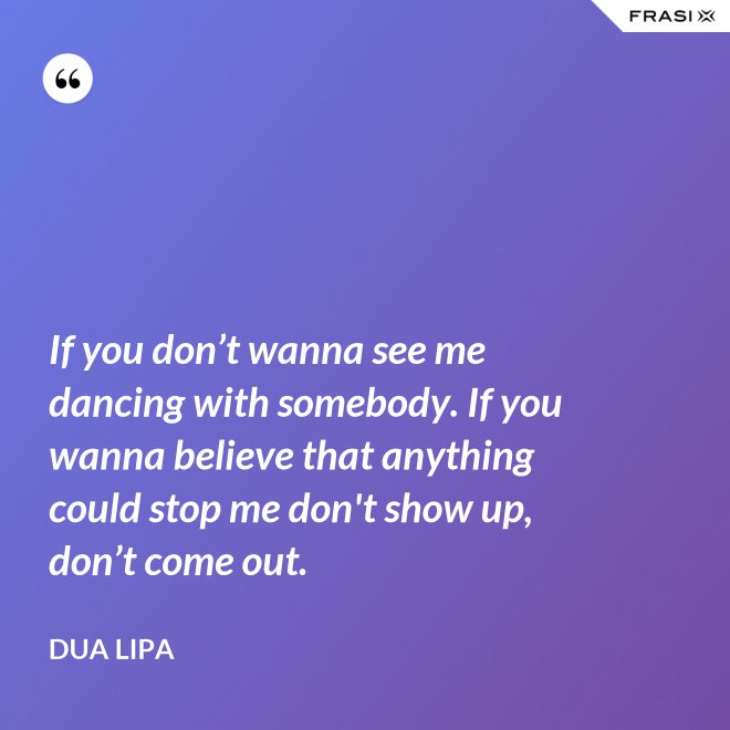 If you don’t wanna see me dancing with somebody. If you wanna believe that anything could stop me don't show up, don’t come out. - Dua Lipa