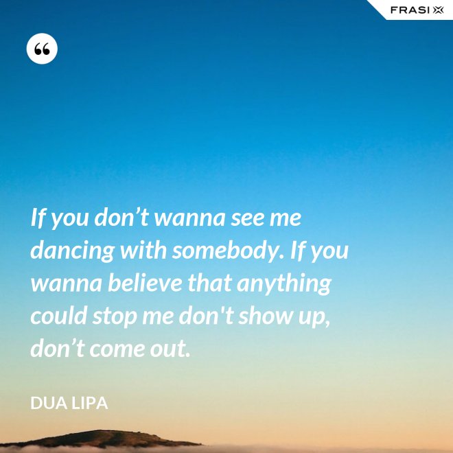 If you don’t wanna see me dancing with somebody. If you wanna believe that anything could stop me don't show up, don’t come out. - Dua Lipa