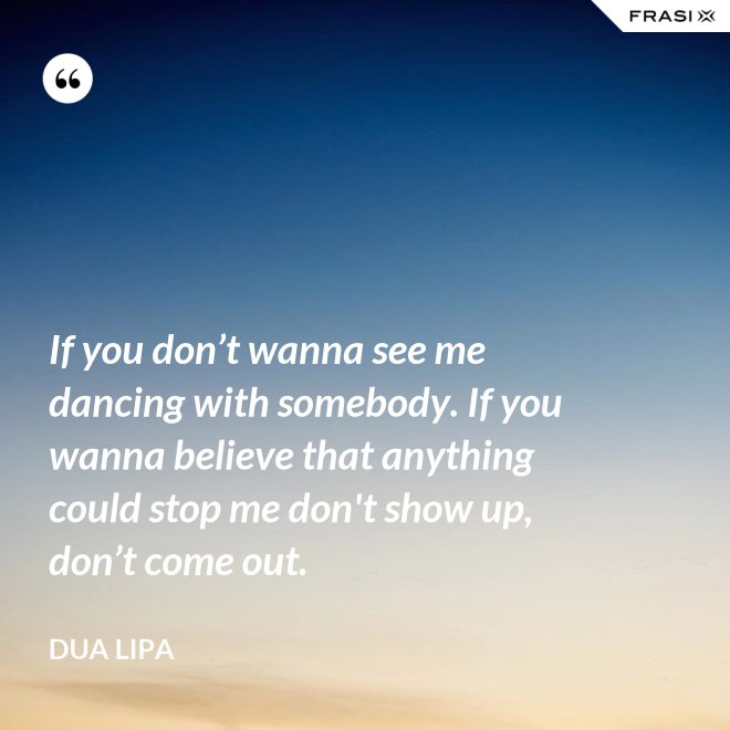 If you don’t wanna see me dancing with somebody. If you wanna believe that anything could stop me don't show up, don’t come out. - Dua Lipa