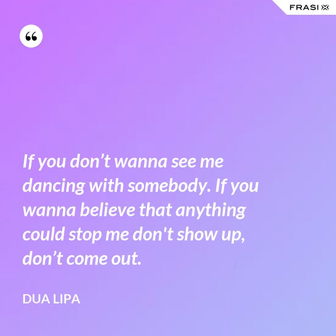 If you don’t wanna see me dancing with somebody. If you wanna believe that anything could stop me don't show up, don’t come out. - Dua Lipa