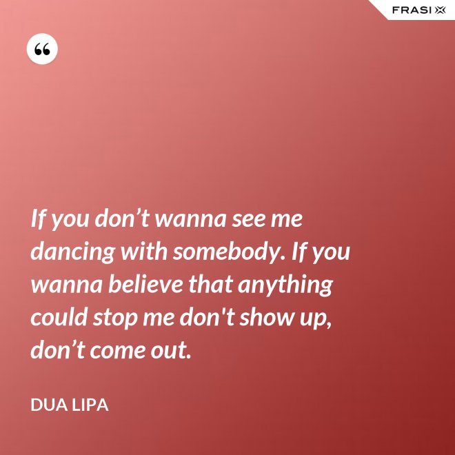 If you don’t wanna see me dancing with somebody. If you wanna believe that anything could stop me don't show up, don’t come out. - Dua Lipa
