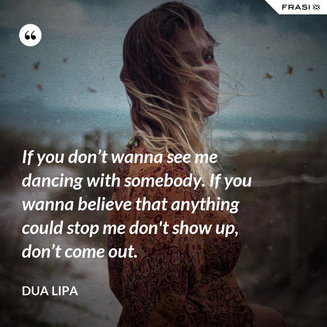 If you don’t wanna see me dancing with somebody. If you wanna believe that anything could stop me don't show up, don’t come out. - Dua Lipa