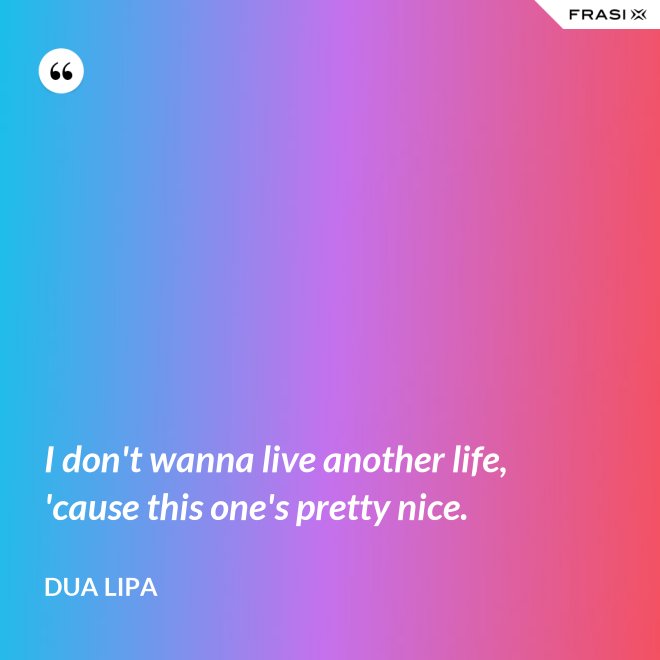 I don't wanna live another life, 'cause this one's pretty nice. - Dua Lipa