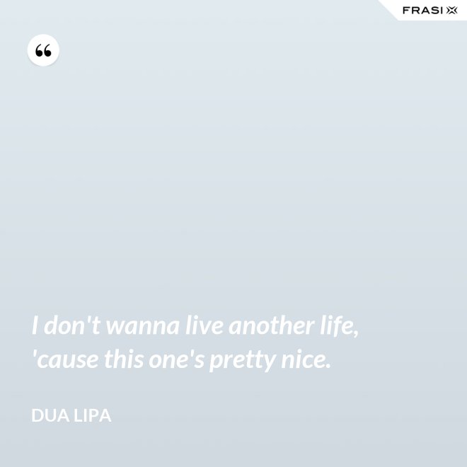 I don't wanna live another life, 'cause this one's pretty nice. - Dua Lipa