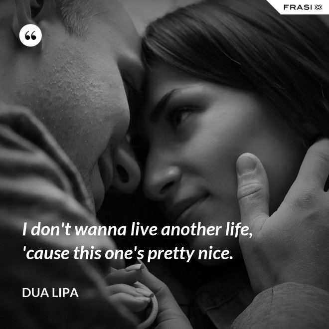 I don't wanna live another life, 'cause this one's pretty nice. - Dua Lipa