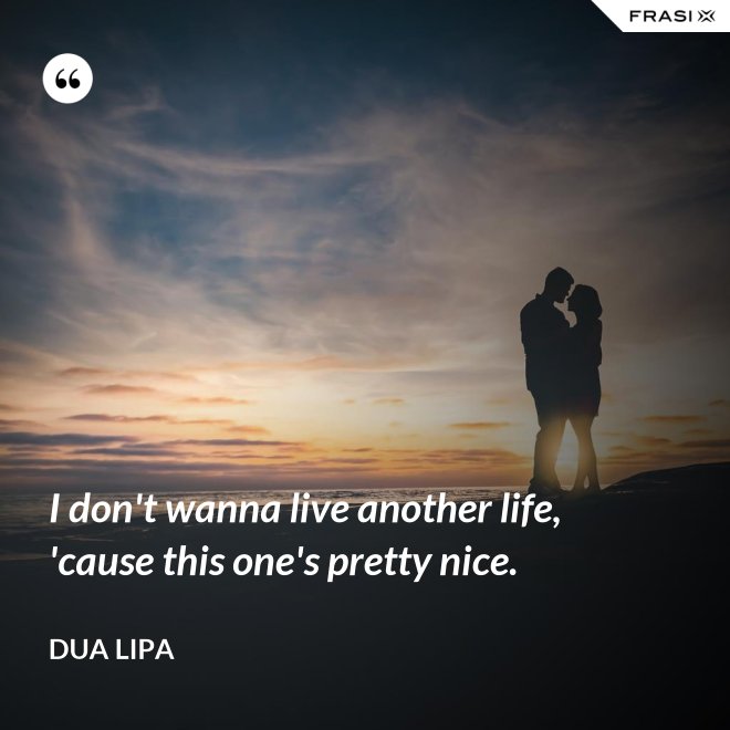 I don't wanna live another life, 'cause this one's pretty nice. - Dua Lipa