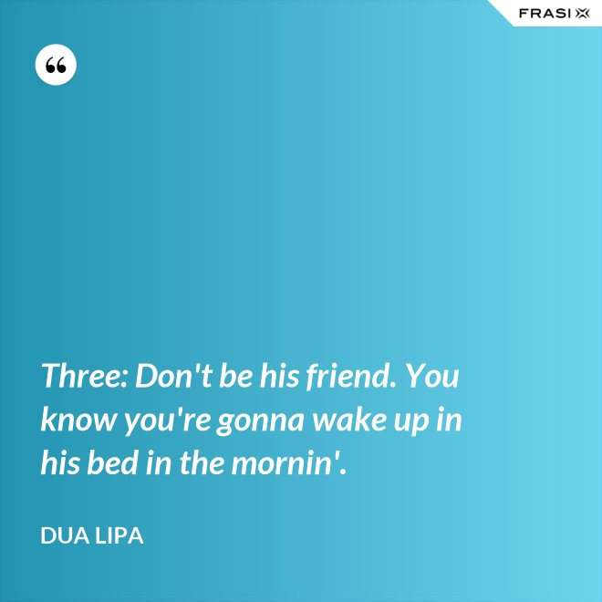 Three: Don't be his friend. You know you're gonna wake up in his bed in the mornin'. - Dua Lipa