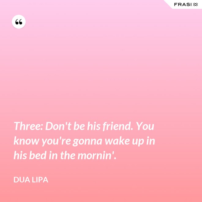 Three: Don't be his friend. You know you're gonna wake up in his bed in the mornin'. - Dua Lipa
