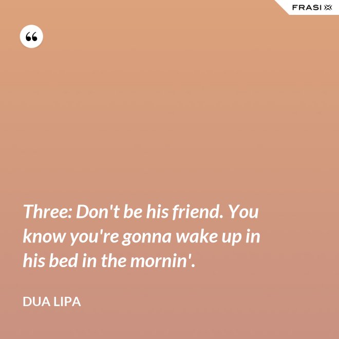 Three: Don't be his friend. You know you're gonna wake up in his bed in the mornin'. - Dua Lipa