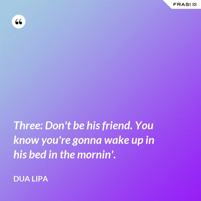 Three: Don't be his friend. You know you're gonna wake up in his bed in the mornin'. - Dua Lipa