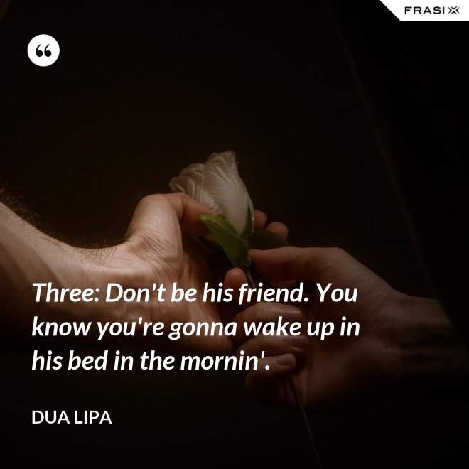 Three: Don't be his friend. You know you're gonna wake up in his bed in the mornin'. - Dua Lipa