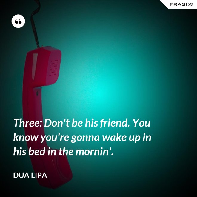 Three: Don't be his friend. You know you're gonna wake up in his bed in the mornin'. - Dua Lipa