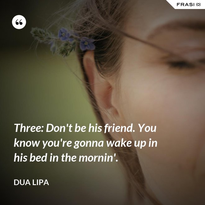 Three: Don't be his friend. You know you're gonna wake up in his bed in the mornin'. - Dua Lipa