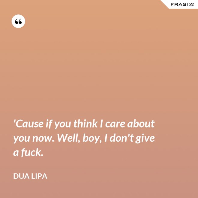 'Cause if you think I care about you now. Well, boy, I don't give a fuck. - Dua Lipa