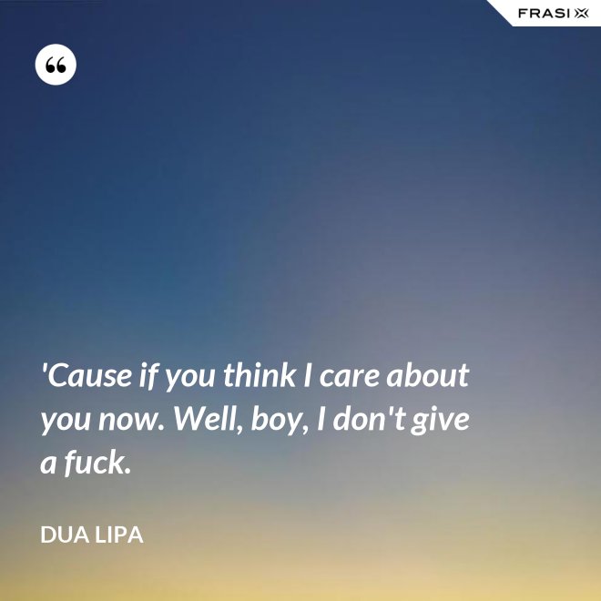 'Cause if you think I care about you now. Well, boy, I don't give a fuck. - Dua Lipa