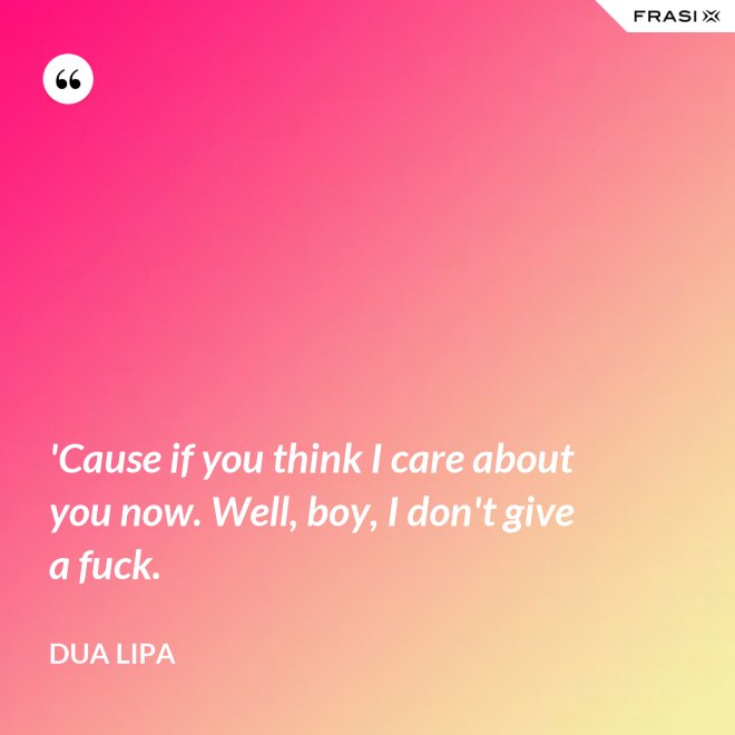 'Cause if you think I care about you now. Well, boy, I don't give a fuck. - Dua Lipa