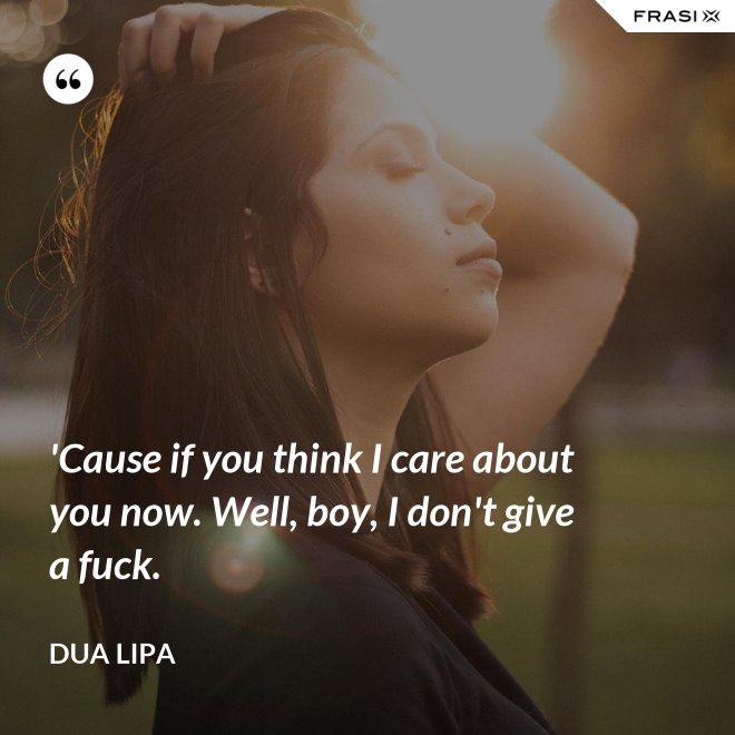 'Cause if you think I care about you now. Well, boy, I don't give a fuck. - Dua Lipa
