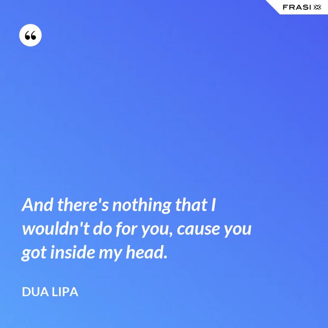 And there's nothing that I wouldn't do for you, cause you got inside my head. - Dua Lipa