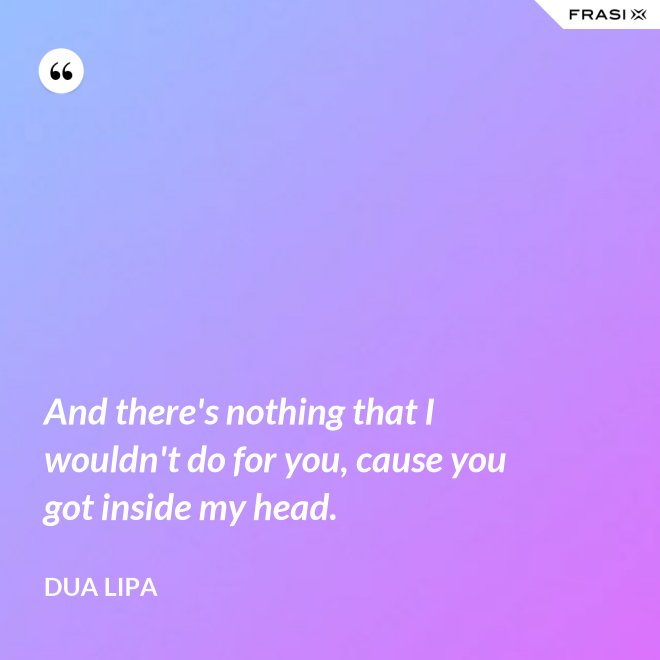 And there's nothing that I wouldn't do for you, cause you got inside my head. - Dua Lipa