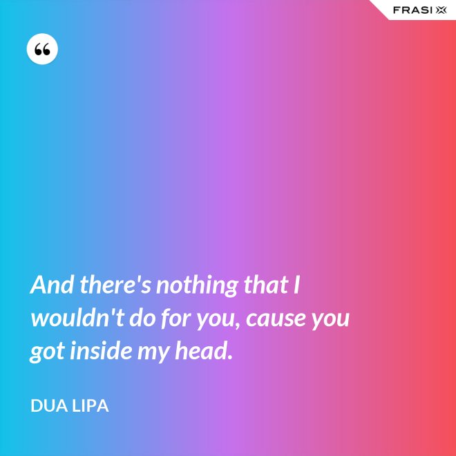 And there's nothing that I wouldn't do for you, cause you got inside my head. - Dua Lipa
