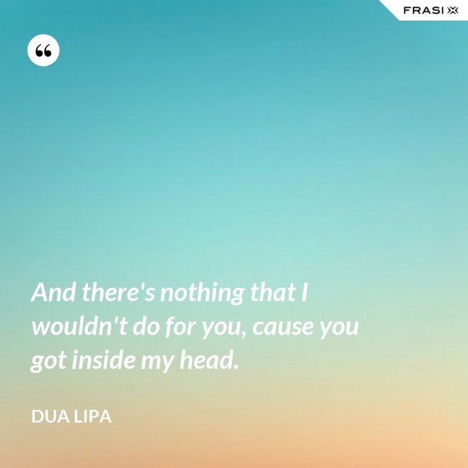 And there's nothing that I wouldn't do for you, cause you got inside my head. - Dua Lipa