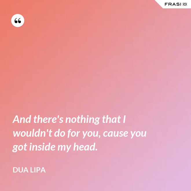 And there's nothing that I wouldn't do for you, cause you got inside my head. - Dua Lipa