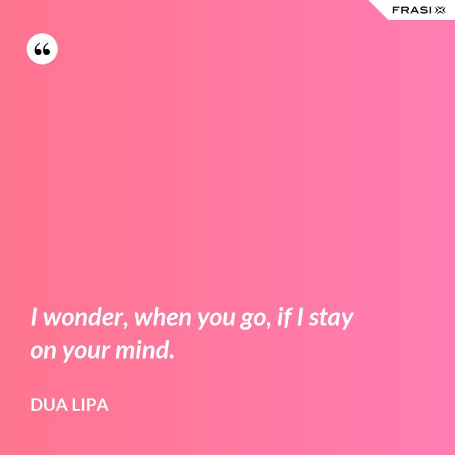 I wonder, when you go, if I stay on your mind. - Dua Lipa
