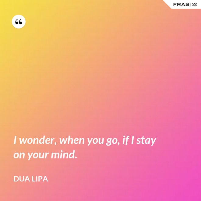 I wonder, when you go, if I stay on your mind. - Dua Lipa