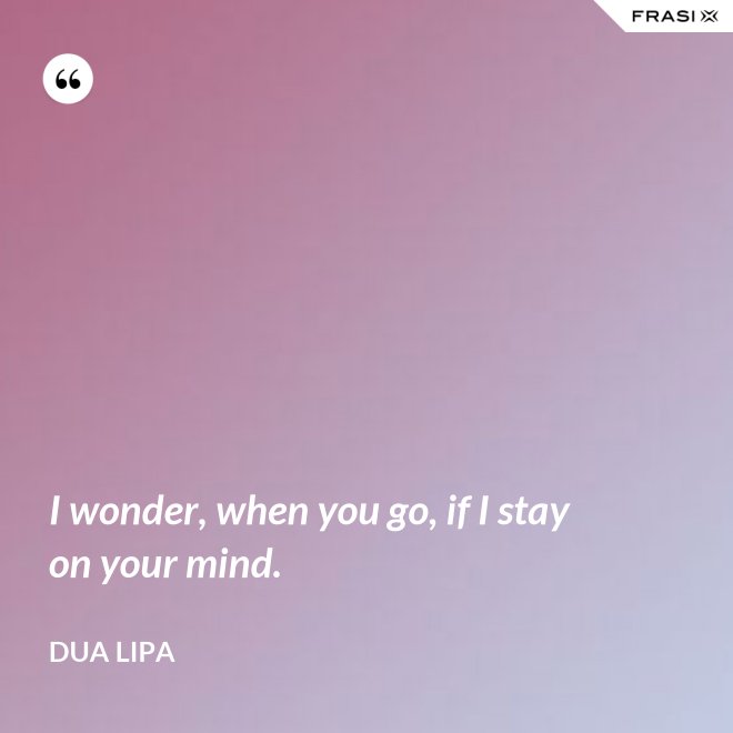 I wonder, when you go, if I stay on your mind. - Dua Lipa