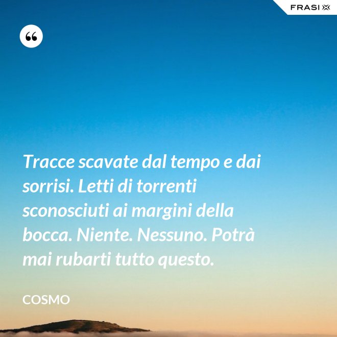Tracce scavate dal tempo e dai sorrisi. Letti di torrenti sconosciuti ai margini della bocca. Niente. Nessuno. Potrà mai rubarti tutto questo. - Cosmo