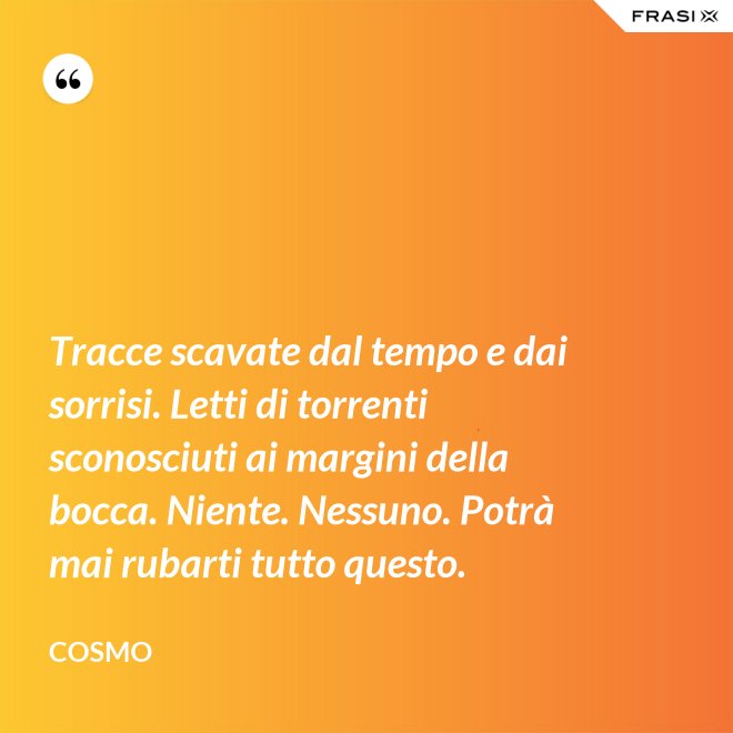 Tracce scavate dal tempo e dai sorrisi. Letti di torrenti sconosciuti ai margini della bocca. Niente. Nessuno. Potrà mai rubarti tutto questo. - Cosmo
