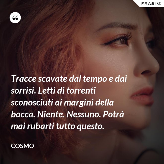 Tracce scavate dal tempo e dai sorrisi. Letti di torrenti sconosciuti ai margini della bocca. Niente. Nessuno. Potrà mai rubarti tutto questo. - Cosmo