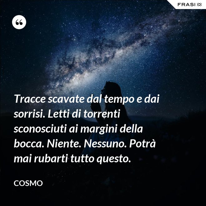 Tracce scavate dal tempo e dai sorrisi. Letti di torrenti sconosciuti ai margini della bocca. Niente. Nessuno. Potrà mai rubarti tutto questo. - Cosmo