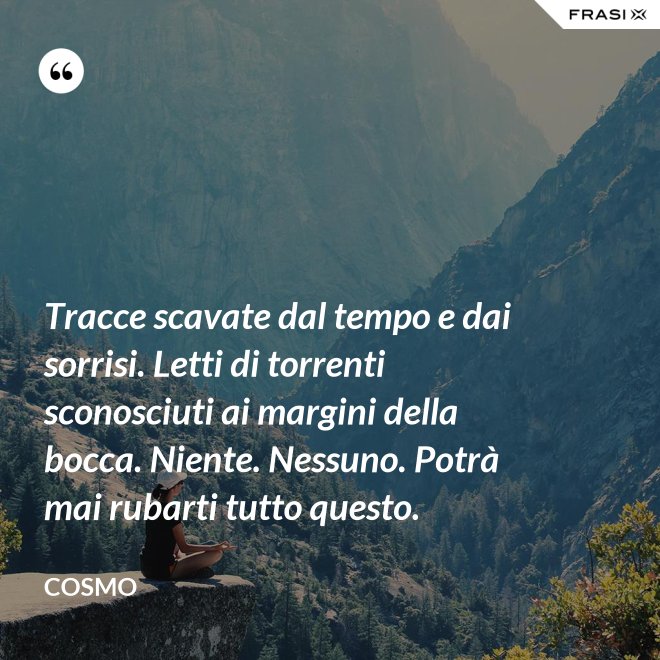Tracce scavate dal tempo e dai sorrisi. Letti di torrenti sconosciuti ai margini della bocca. Niente. Nessuno. Potrà mai rubarti tutto questo. - Cosmo