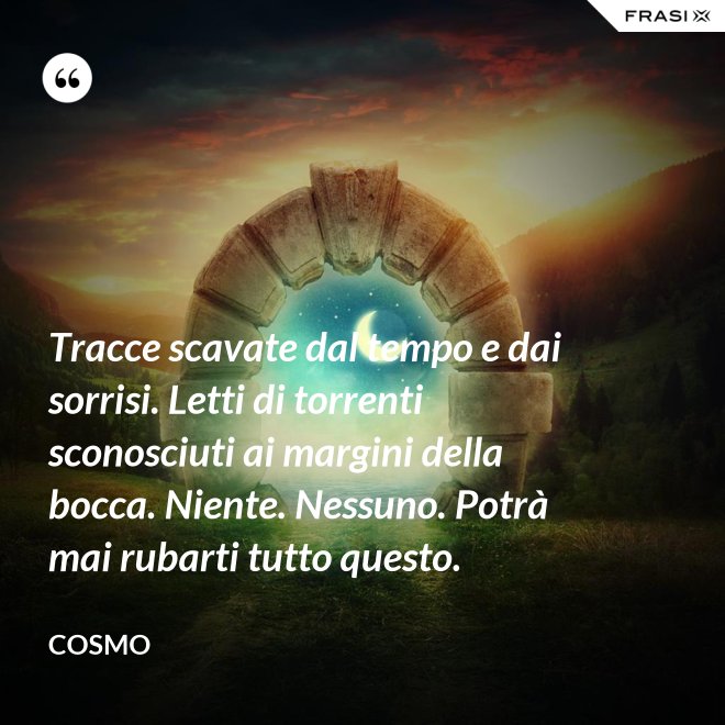 Tracce scavate dal tempo e dai sorrisi. Letti di torrenti sconosciuti ai margini della bocca. Niente. Nessuno. Potrà mai rubarti tutto questo. - Cosmo
