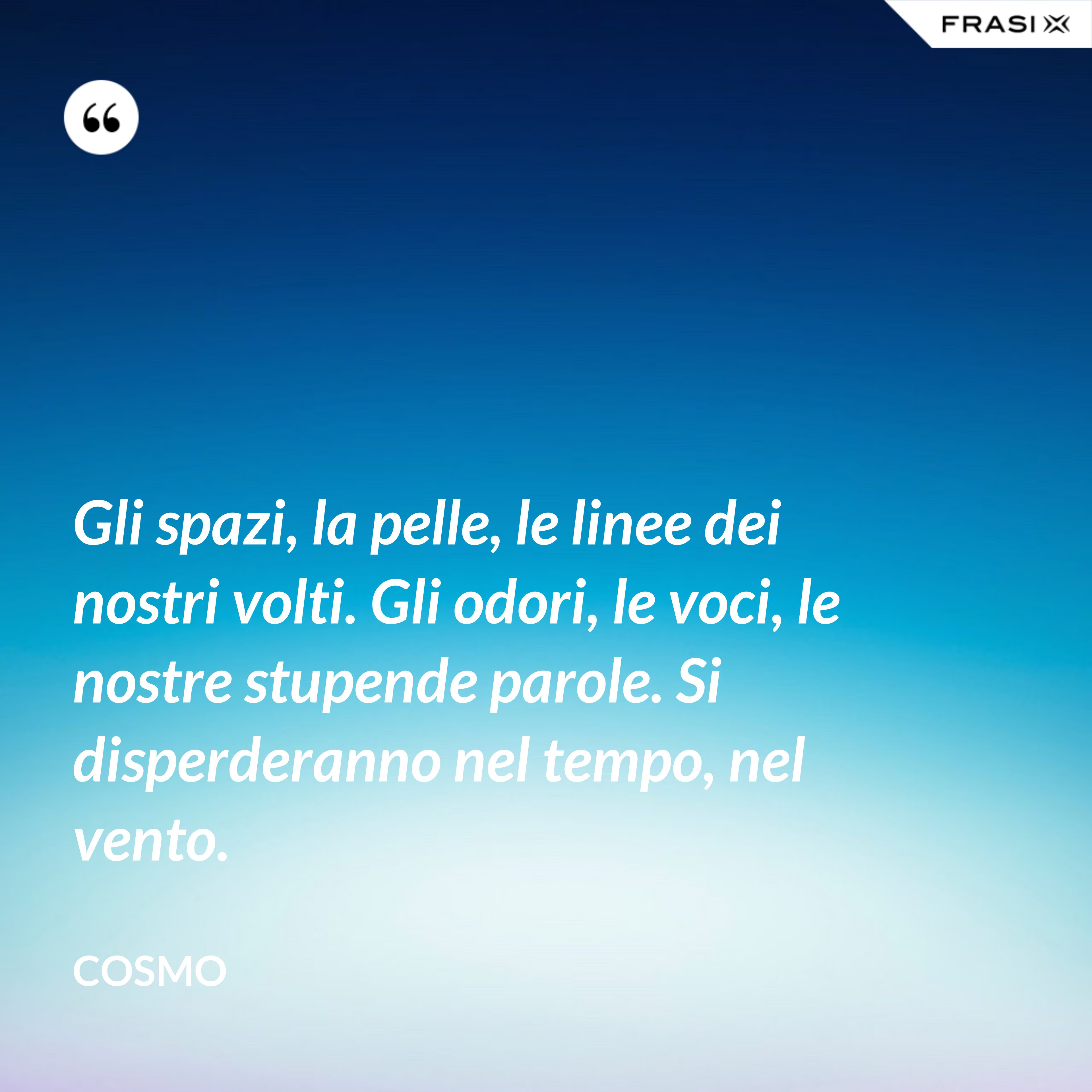Gli spazi, la pelle, le linee dei nostri volti. Gli odori, le voci, le nostre stupende parole. Si disperderanno nel tempo, nel vento. - Cosmo
