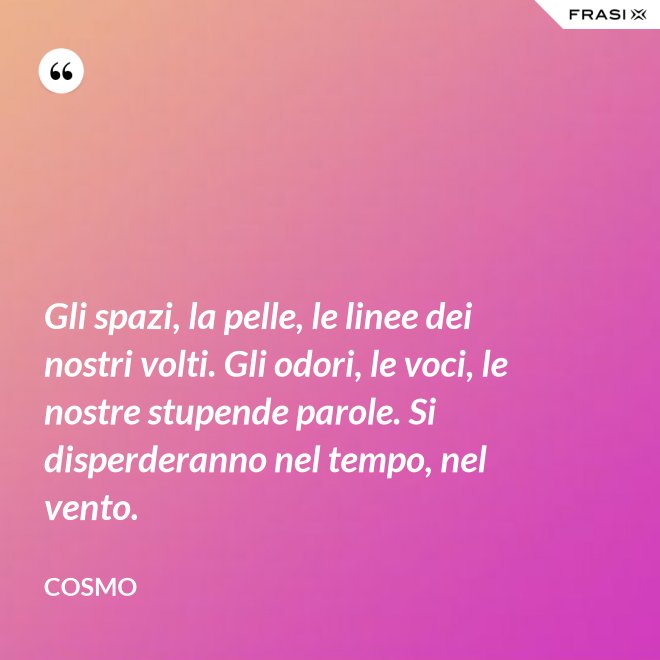 Gli spazi, la pelle, le linee dei nostri volti. Gli odori, le voci, le nostre stupende parole. Si disperderanno nel tempo, nel vento. - Cosmo