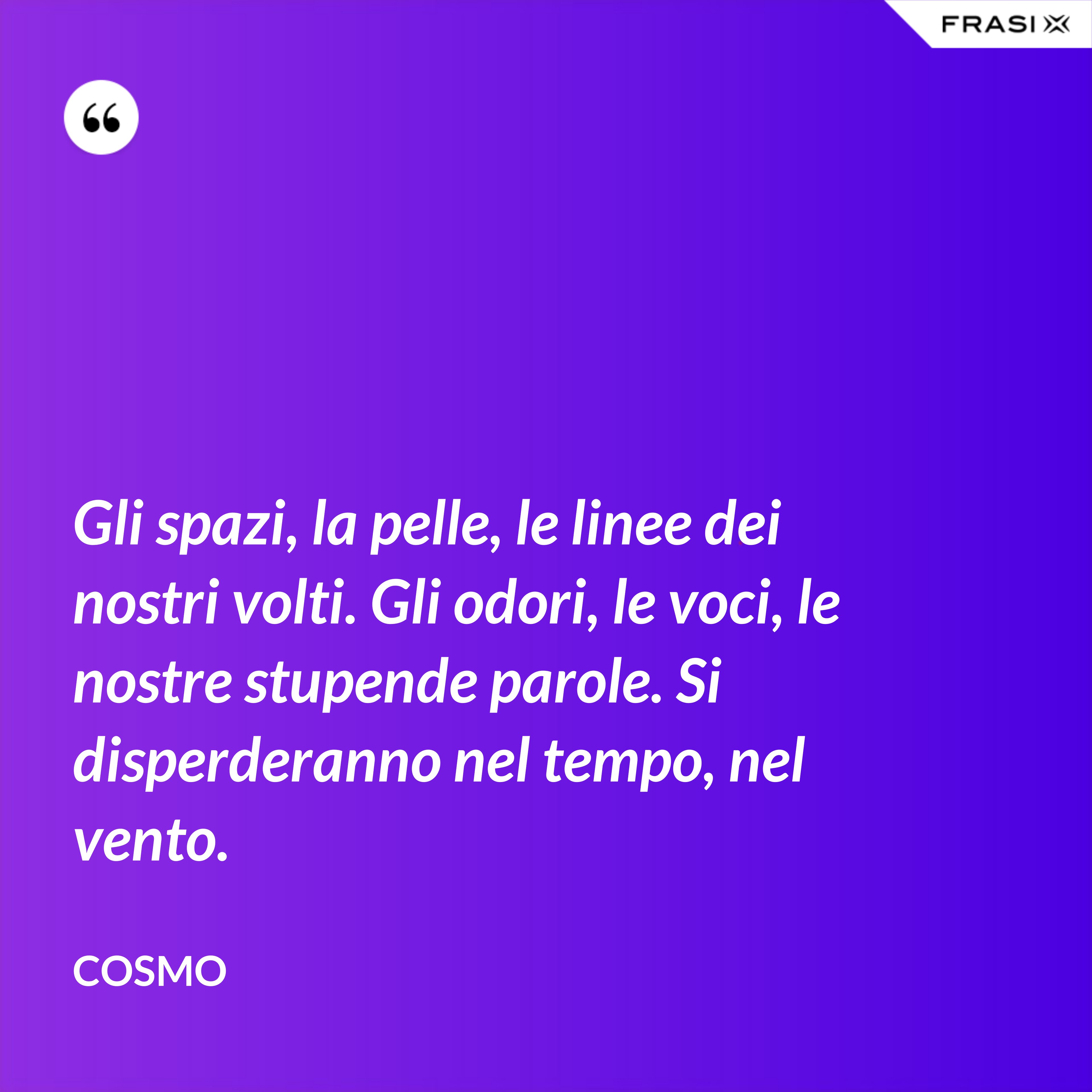 Gli spazi, la pelle, le linee dei nostri volti. Gli odori, le voci, le nostre stupende parole. Si disperderanno nel tempo, nel vento. - Cosmo