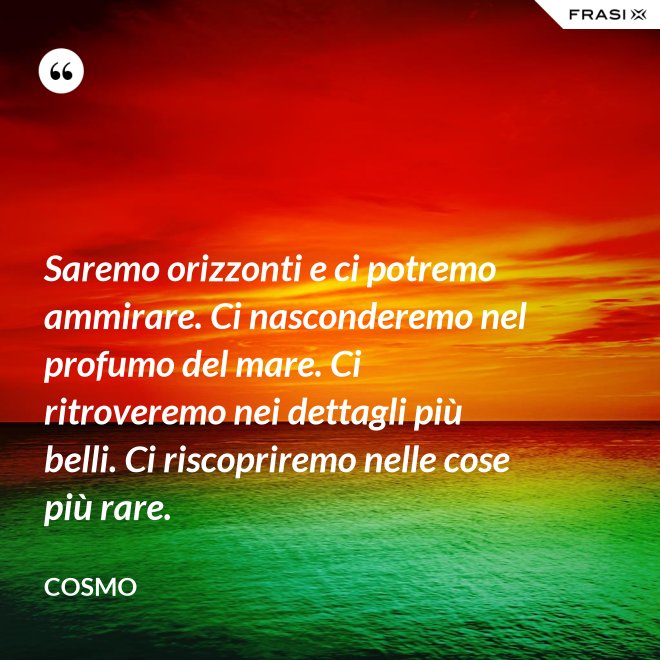 Saremo orizzonti e ci potremo ammirare. Ci nasconderemo nel profumo del mare. Ci ritroveremo nei dettagli più belli. Ci riscopriremo nelle cose più rare. - Cosmo