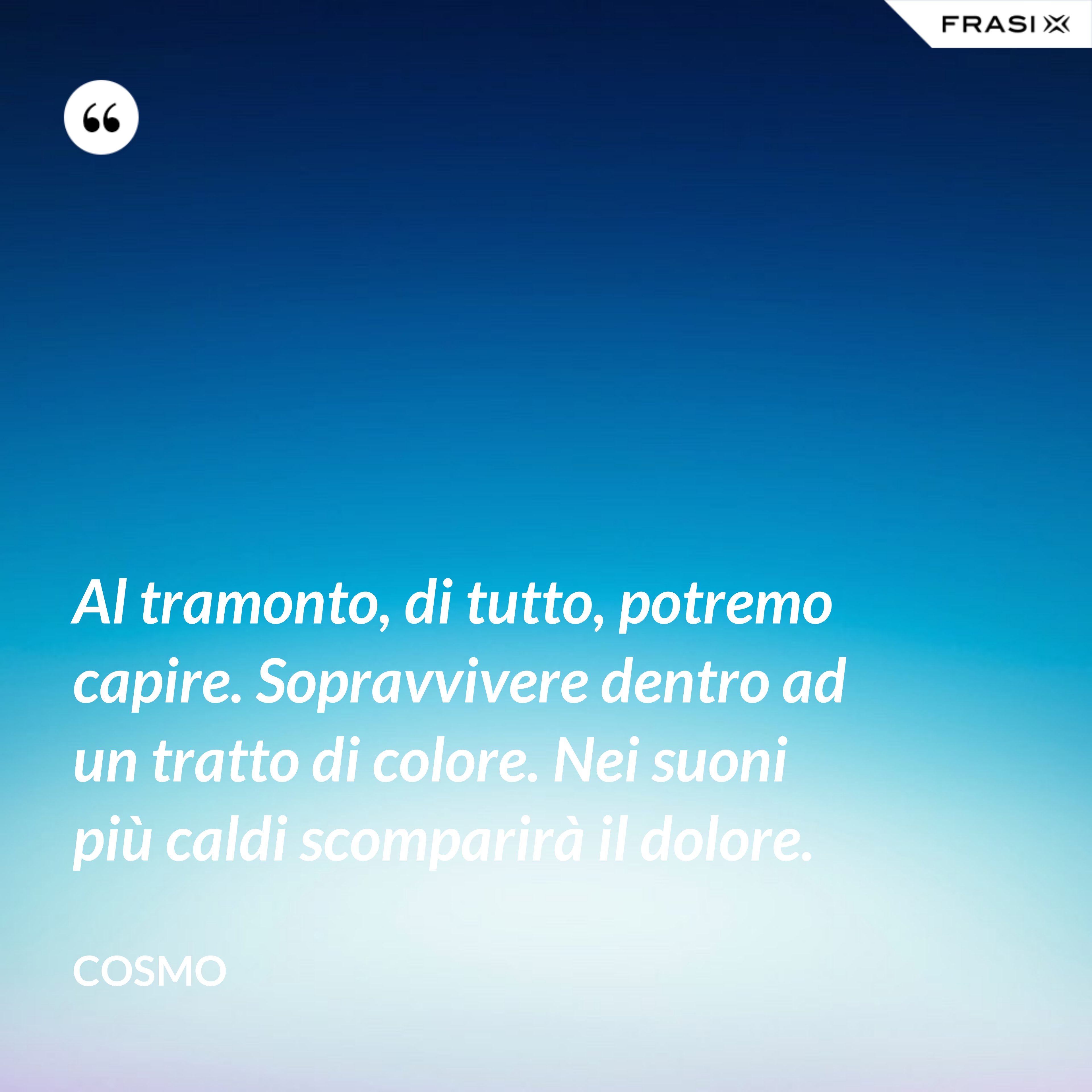 Al tramonto, di tutto, potremo capire. Sopravvivere dentro ad un tratto di colore. Nei suoni più caldi scomparirà il dolore. - Cosmo