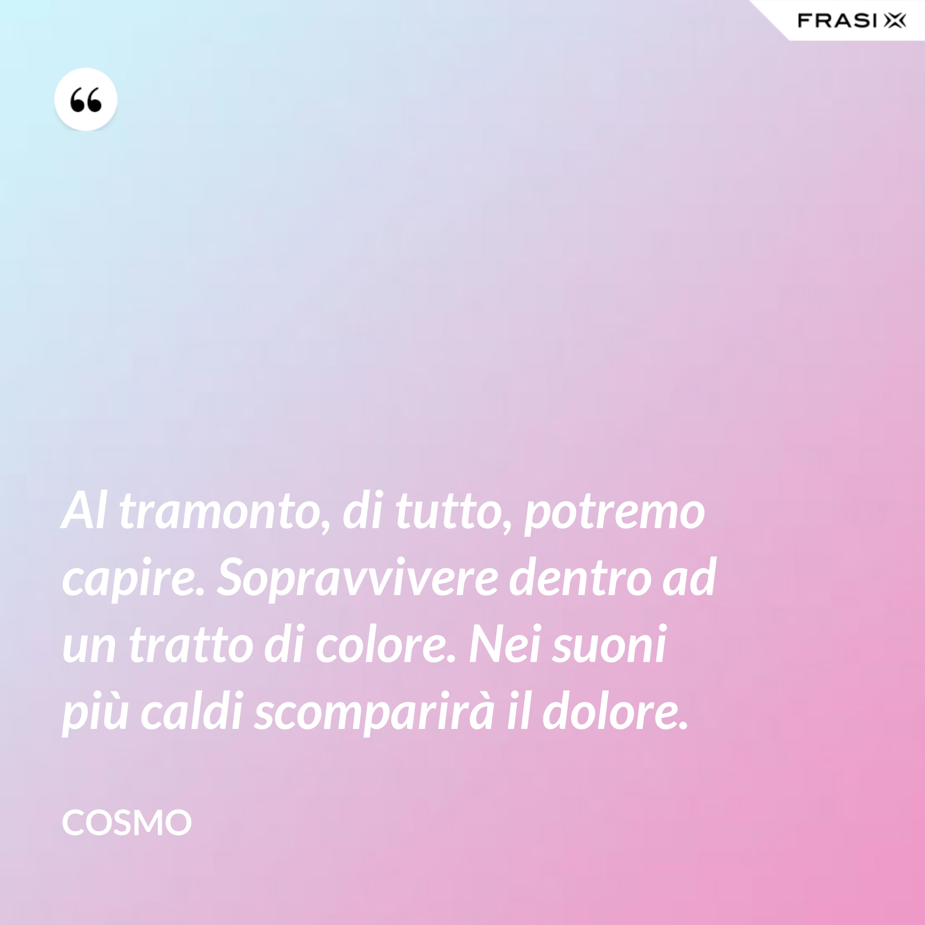 Al tramonto, di tutto, potremo capire. Sopravvivere dentro ad un tratto di colore. Nei suoni più caldi scomparirà il dolore. - Cosmo