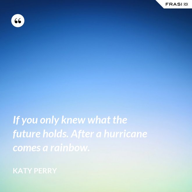 If you only knew what the future holds. After a hurricane comes a rainbow. - Katy Perry