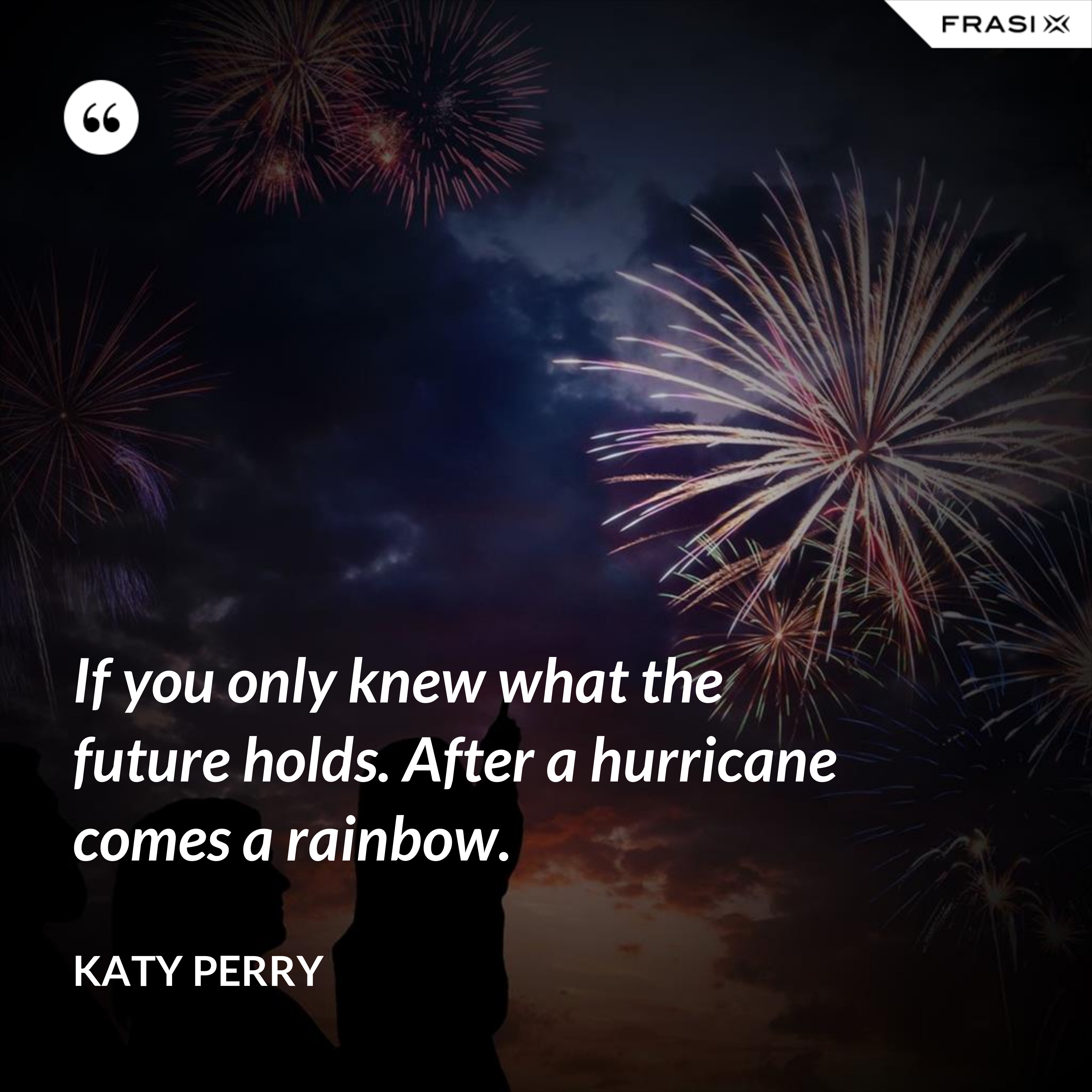 If you only knew what the future holds. After a hurricane comes a rainbow. - Katy Perry